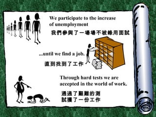We participate to the increase  of unemployment ...until we find a job. Through hard tests we are accepted in the world of work. 我們參與了一場場不被錄用面試 直到找到了工作 通過了艱難的測試獲了一份工作 