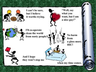 I can’t be sure,
but I believe
it worths trying.

I'll co-operate
clean the world
from nasty people.

“Well, say
what you
want, but I am
a nice guy!”

No harm
from
a glass more.
HIC!

And I hope
they won’t stop me
when my time comes.

 