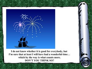 I do not know whether it is good for everybody, but
I’m sure that at least I will have had a wonderful time…
which by the way is what counts more.
DON’T YOU THINK SO?

 