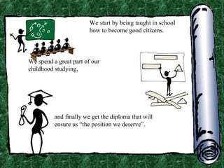 We start by being taught in school
how to become good citizens.

We spend a great part of our
childhood studying,

and finally we get the diploma that will
ensure us “the position we deserve”.

 