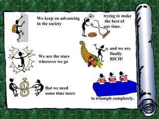 We keep on advancing
in the society

We are the stars
wherever we go

trying to make
the best of
our time.

and we are
finally
RICH!

But we need
some time more
to triumph completely.

 