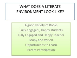 WHAT DOES A LITERATE ENVIRONMENT LOOK LIKE? A good variety of Books Fully engaged , Happy students Fully Engaged and Happy Teacher Many and Varied  Opportunities to Learn Parent Participation 