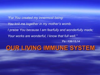 “For You created my innermost being:
You knit me together in my mother’s womb.
I praise You because I am fearfully and wonderfully made;
Your works are wonderful, I know that full well.”
                                      Ps 139:13,14

OUR LIVING IMMUNE SYSTEM
 