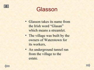 Glasson
• Glasson takes its name from
the Irish word “Glasan”
which means a streamlet.
• The village was built by the
owners of Waterstown for
its workers,
• An underground tunnel ran
from the village to the
estate.

 
