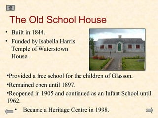 The Old School House
• Built in 1844.
• Funded by Isabella Harris
Temple of Waterstown
House.
•Provided a free school for the children of Glasson.
•Remained open until 1897.
•Reopened in 1905 and continued as an Infant School until
1962.
• Became a Heritage Centre in 1998.

 