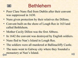 Bethlehem
• Poor Clare Nuns fled from Dublin after their convent
was suppressed in 1630.
• Nuns given protection by their relatives the Dillons.
• Convent built on the shore of Lough Ree in 1631and
called Bethlehem.
• Mother Cecily Dillon was the first Abbess.
• In 1642 the convent was destroyed by English soldiers.
• Nuns fled to Nun’s Island in Lough Ree.
• The soldiers were all murdered at Ballinacliffy Castle.
• The nuns went to Galway city where they founded a
monastery at Nun’s Island.

 