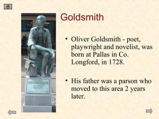 Goldsmith
• Oliver Goldsmith - poet,
playwright and novelist, was
born at Pallas in Co.
Longford, in 1728.
• His father was a parson who
moved to this area 2 years
later.

 