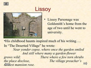 Lissoy
• Lissoy Parsonage was
Goldsmith’s home from the
age of two until he went to
university.
•His childhood haunts inspired much of his writing….
In “The Deserted Village” he wrote:
Near yonder copse, where once the garden smiled
And still where many a garden-flower
grows wild;
There where a few torn shrubs
the place disclose,
The village preacher’s
modest mansion rose.

 