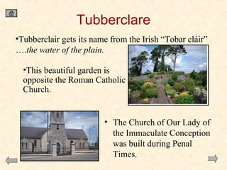 Tubberclare
•Tubberclair gets its name from the Irish “Tobar cláir”
….the water of the plain.
•This beautiful garden is
opposite the Roman Catholic
Church.

• The Church of Our Lady of
the Immaculate Conception
was built during Penal
Times.

 