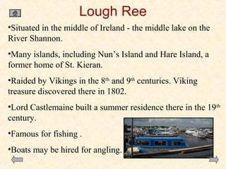 Lough Ree
•Situated in the middle of Ireland - the middle lake on the
River Shannon.
•Many islands, including Nun’s Island and Hare Island, a
former home of St. Kieran.
•Raided by Vikings in the 8th and 9th centuries. Viking
treasure discovered there in 1802.
•Lord Castlemaine built a summer residence there in the 19th
century.
•Famous for fishing .
•Boats may be hired for angling.

 