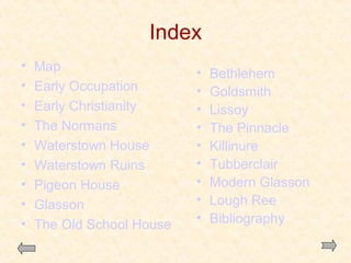 Index
•
•
•
•
•
•
•
•
•

Map
Early Occupation
Early Christianity
The Normans
Waterstown House
Waterstown Ruins
Pigeon House
Glasson
The Old School House

•
•
•
•
•
•
•
•
•

Bethlehem
Goldsmith
Lissoy
The Pinnacle
Killinure
Tubberclair
Modern Glasson
Lough Ree
Bibliography

 