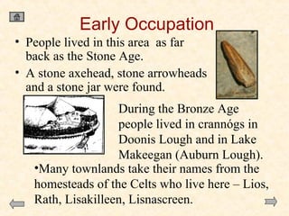 Early Occupation
• People lived in this area as far
back as the Stone Age.
• A stone axehead, stone arrowheads
and a stone jar were found.
During the Bronze Age
people lived in crannógs in
Doonis Lough and in Lake
Makeegan (Auburn Lough).
•Many townlands take their names from the
homesteads of the Celts who live here – Lios,
Rath, Lisakilleen, Lisnascreen.

 