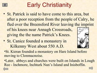 Early Christianity
• St. Patrick is said to have come to this area, but
after a poor reception from the people of Calry, he
fled over the Breensford River leaving the imprint
of his knees near Annagh Crossroads,
giving the the name Patrick’s Knees.
• St. Canice founded a monastery in
Kilkenny West about 550 A.D.
•St. Kieran founded a monastery on Hare Island before
moving to Clonmacnoise.
•Later, abbeys and churches were built on Islands in Lough
Ree - Inchmore, Inchturk Nun’s Island and Inisboffin.

 