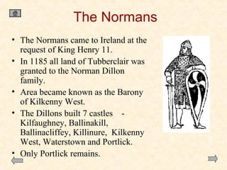 The Normans
• The Normans came to Ireland at the
request of King Henry 11.
• In 1185 all land of Tubberclair was
granted to the Norman Dillon
family.
• Area became known as the Barony
of Kilkenny West.
• The Dillons built 7 castles Kilfaughney, Ballinakill,
Ballinacliffey, Killinure, Kilkenny
West, Waterstown and Portlick.
• Only Portlick remains.

 