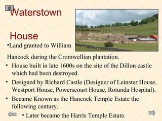 Waterstown
House
•Land granted to William
Hancock during the Cromwellian plantation.
• House built in late 1600s on the site of the Dillon castle
which had been destroyed.
• Designed by Richard Castle (Designer of Leinster House,
Westport House, Powerscourt House, Rotunda Hospital).
• Became Known as the Hancock Temple Estate the
following century.
• Later became the Harris Temple Estate.

 