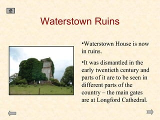 Waterstown Ruins
•Waterstown House is now
in ruins.
•It was dismantled in the
early twentieth century and
parts of it are to be seen in
different parts of the
country – the main gates
are at Longford Cathedral.

 