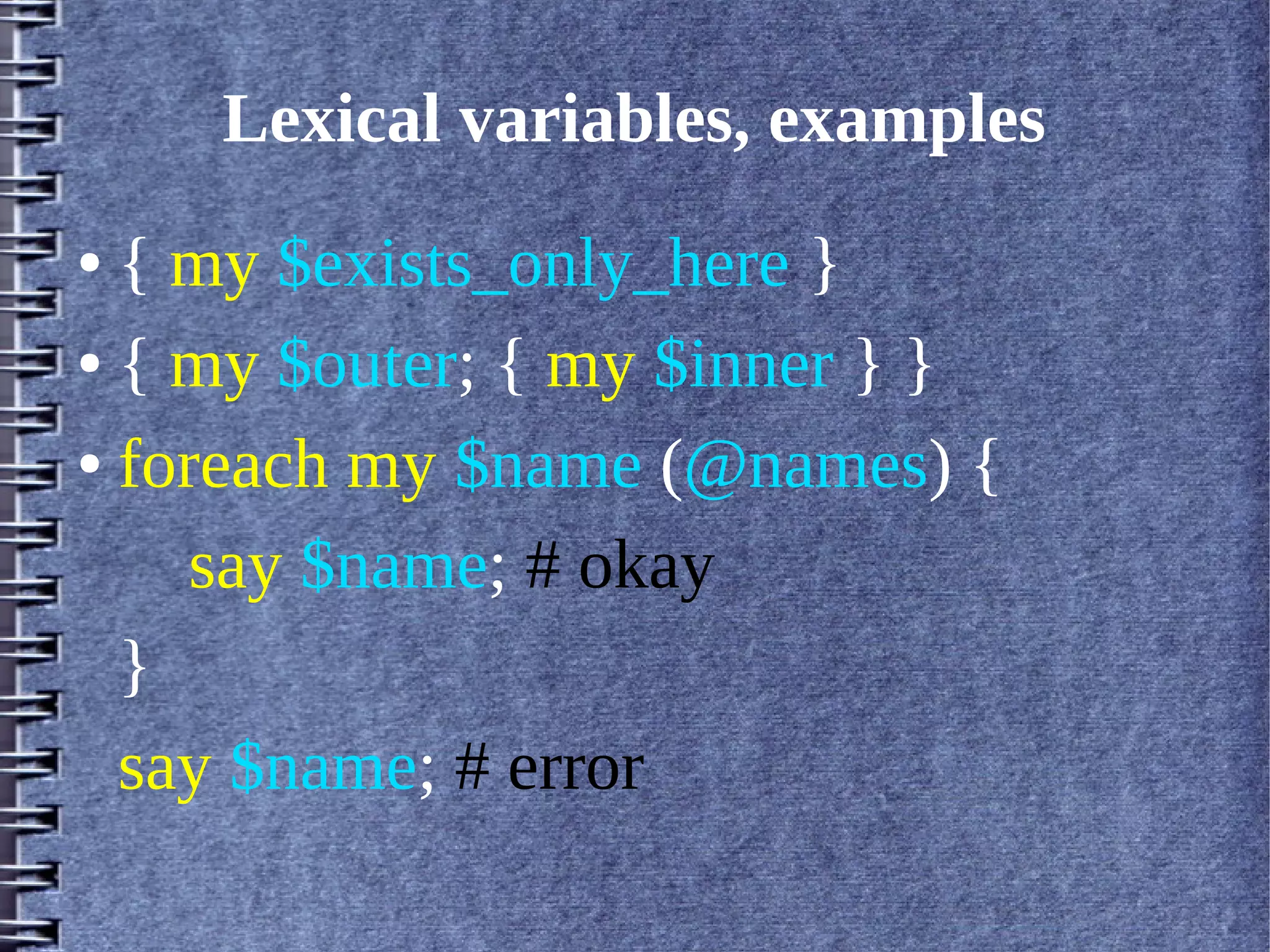 Lexical variables, examples
● { my $exists_only_here }
● { my $outer; { my $inner } }


● foreach my $name (@names) {


     say $name; # okay
  }
  say $name; # error
 