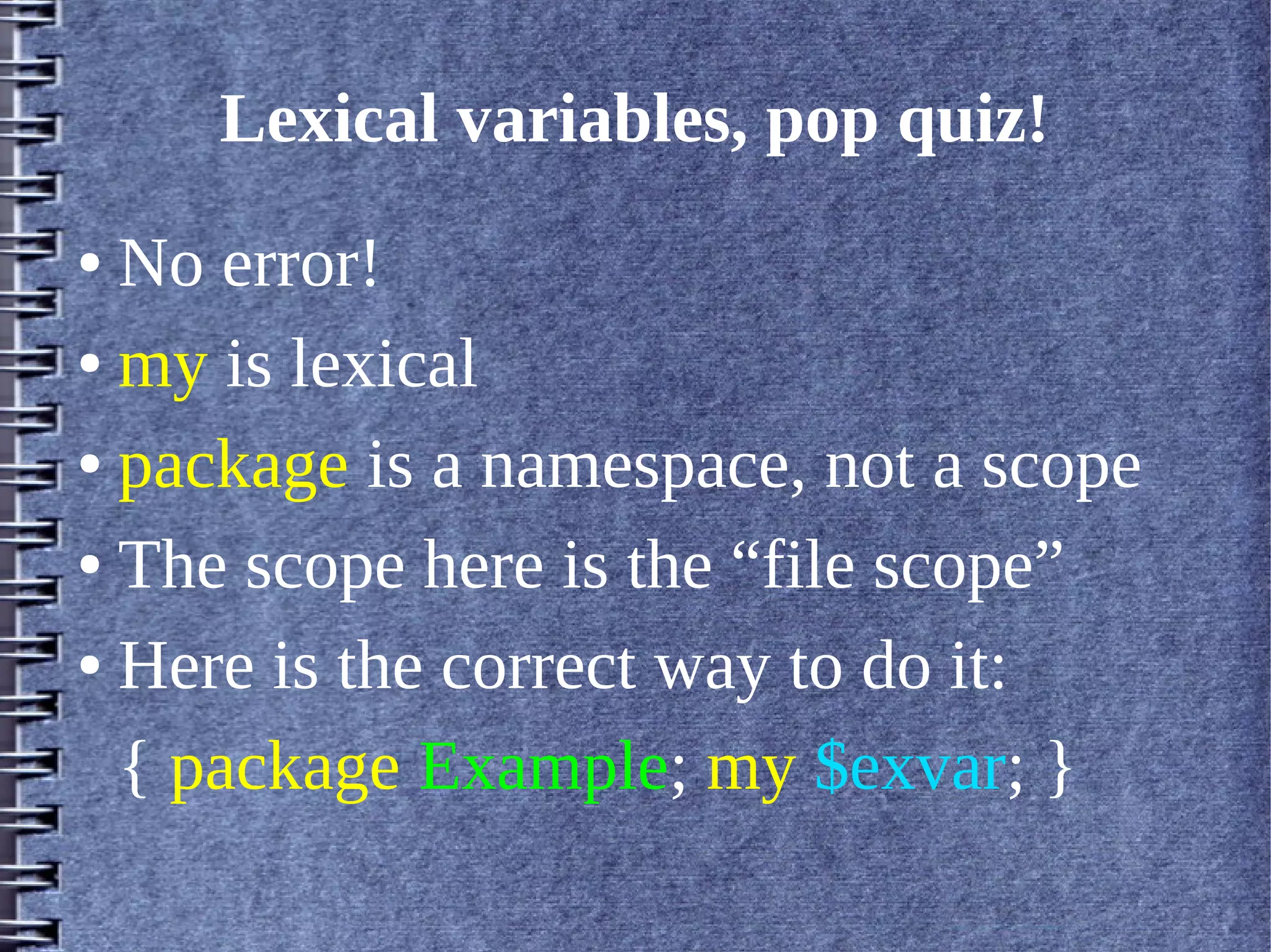 Lexical variables, pop quiz!
● No error!
● my is lexical


● package is a namespace, not a scope


● The scope here is the “file scope”


● Here is the correct way to do it:


  { package Example; my $exvar; }
 