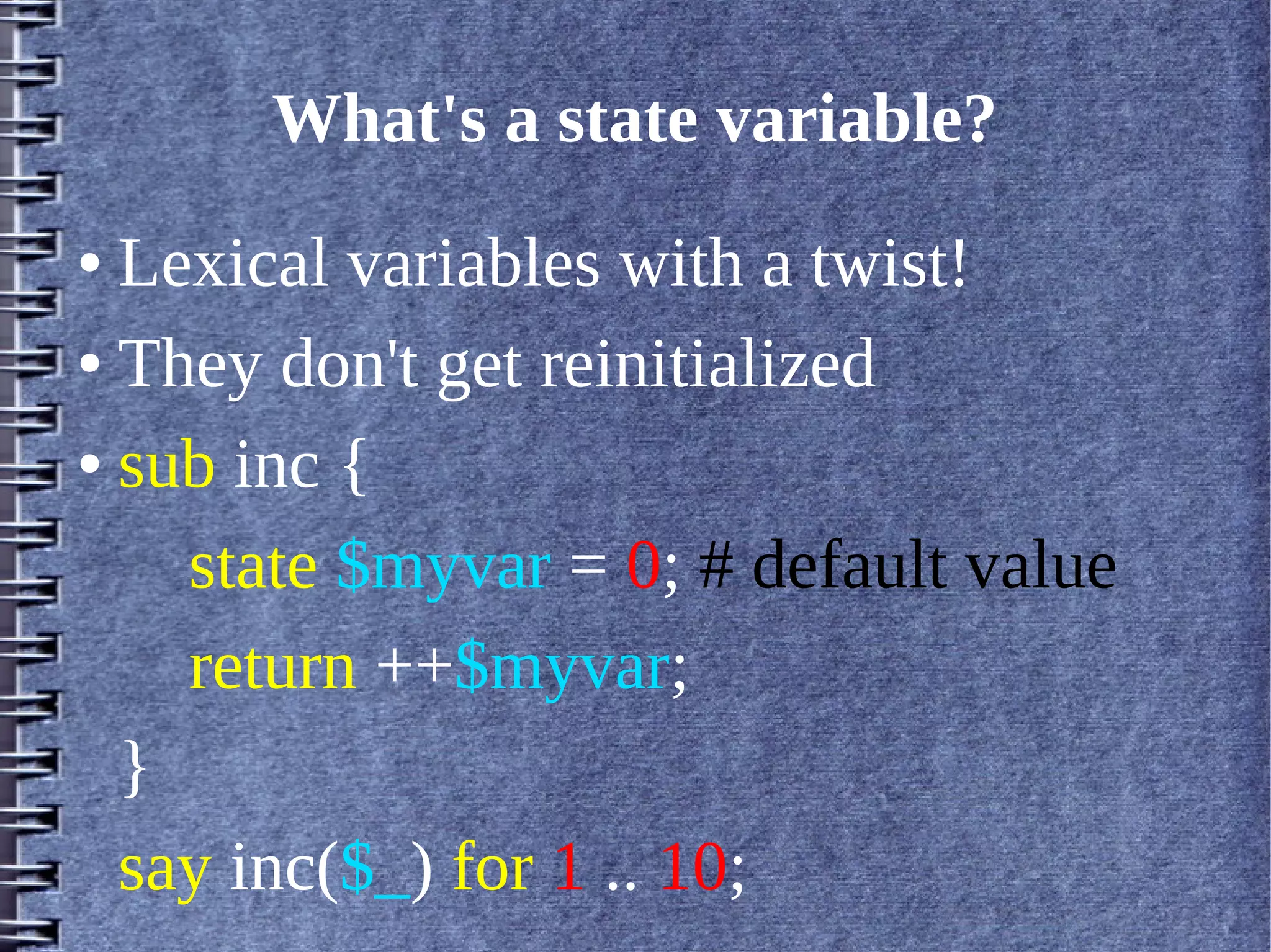 What's a state variable?
● Lexical variables with a twist!
● They don't get reinitialized


● sub inc {


    state $myvar = 0; # default value
    return ++$myvar;
  }
  say inc($_) for 1 .. 10;
 