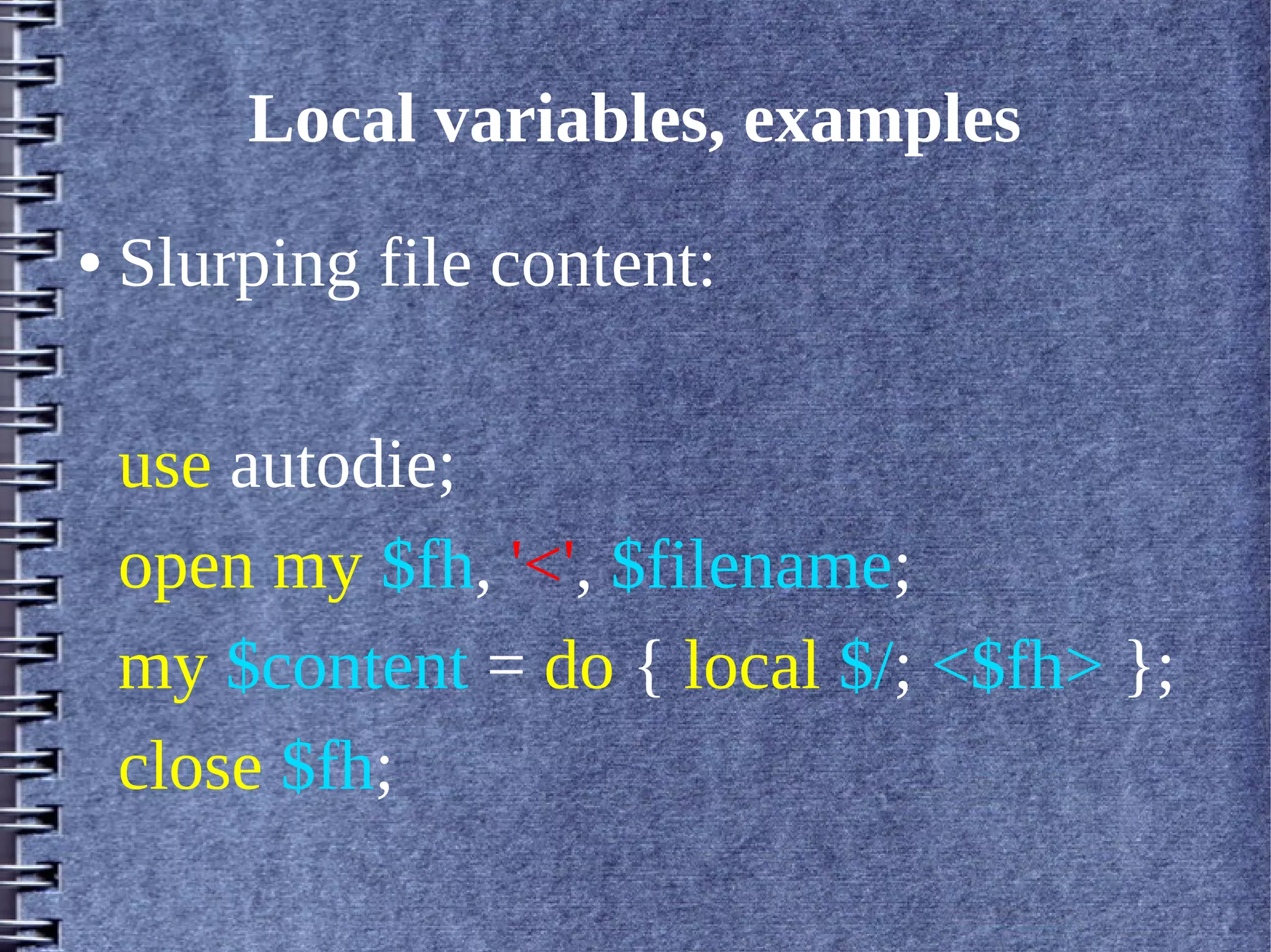 Local variables, examples
●   Slurping file content:

    use autodie;
    open my $fh, '<', $filename;
    my $content = do { local $/; <$fh> };
    close $fh;
 