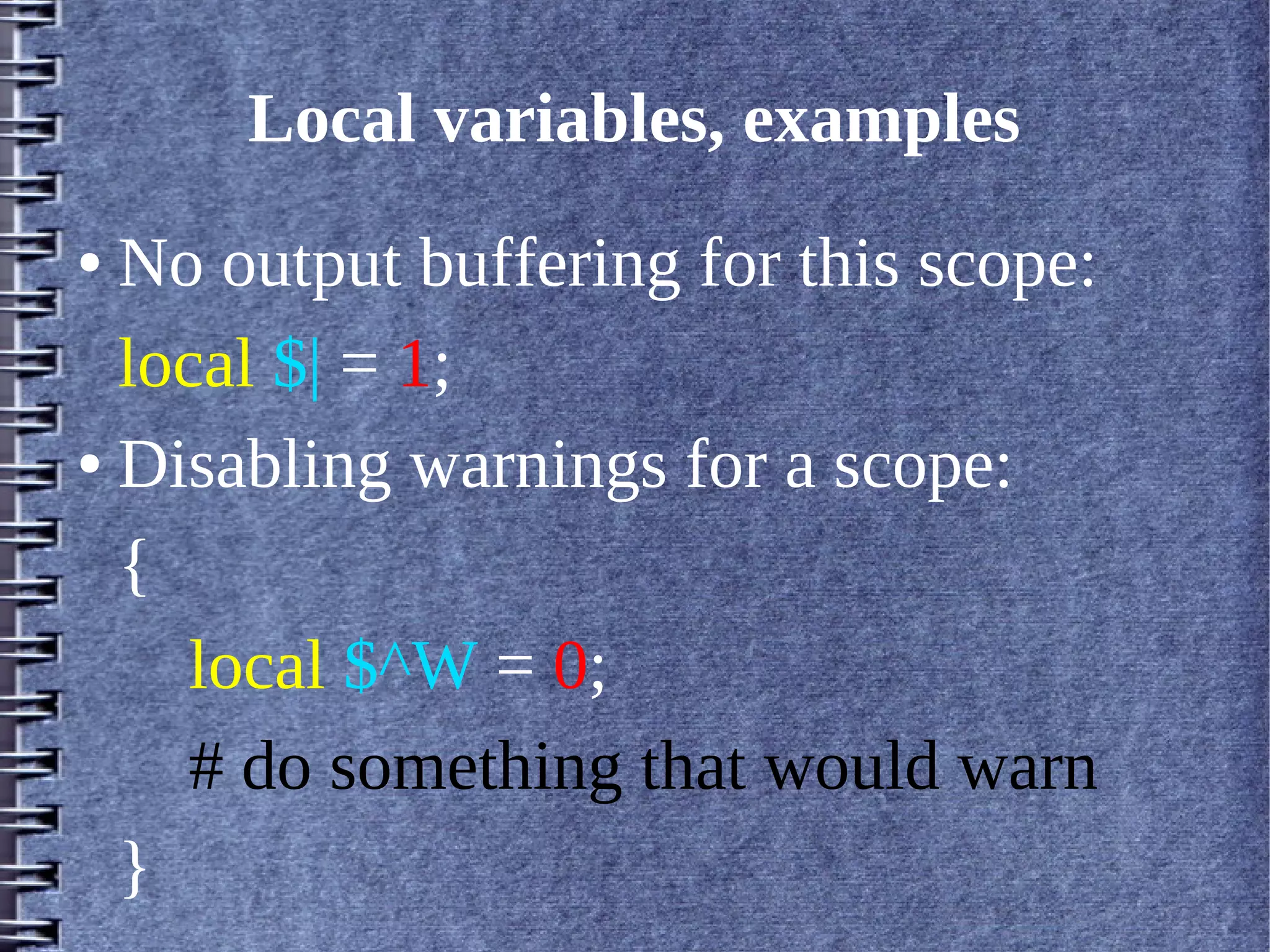 Local variables, examples
● No output buffering for this scope:
  local $| = 1;
● Disabling warnings for a scope:


  {
     local $^W = 0;
     # do something that would warn
  }
 