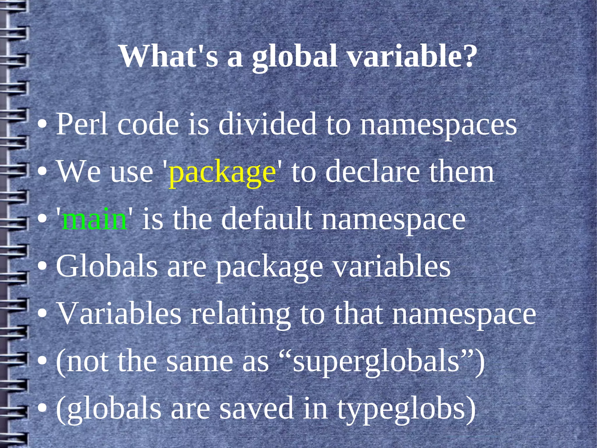 What's a global variable?
● Perl code is divided to namespaces
● We use 'package' to declare them


● 'main' is the default namespace


● Globals are package variables


● Variables relating to that namespace


● (not the same as “superglobals”)


● (globals are saved in typeglobs)
 