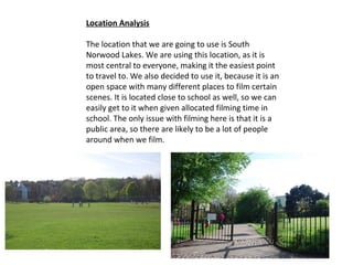 Location Analysis

The location that we are going to use is South
Norwood Lakes. We are using this location, as it is
most central to everyone, making it the easiest point
to travel to. We also decided to use it, because it is an
open space with many different places to film certain
scenes. It is located close to school as well, so we can
easily get to it when given allocated filming time in
school. The only issue with filming here is that it is a
public area, so there are likely to be a lot of people
around when we film.
 