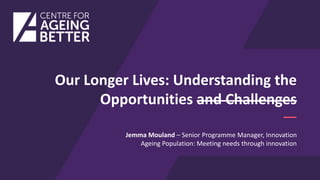Our Longer Lives: Understanding the
Opportunities and Challenges
Jemma Mouland – Senior Programme Manager, Innovation
Ageing Population: Meeting needs through innovation
 