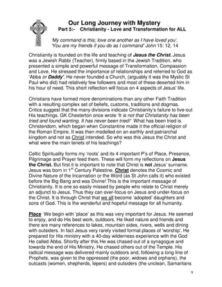 9
Our Long Journey with Mystery
Part 5:- Christianity - Love and Transformation for ALL
‘My command is this; love one another as I have loved you’.
'You are my friends if you do as I command’ John 15: 12, 14
Christianity is founded on the life and teaching of Jesus the Christ. Jesus
was a Jewish Rabbi (Teacher), firmly based in the Jewish Tradition, who
presented a simple and powerful message of Transformation, Compassion
and Love. He stressed the importance of relationships and referred to God as
‘Abba or Daddy'. He never founded a Church, (arguably it was the Mystic St
Paul who did) had relatively few followers and most of these deserted him in
his hour of need. This short reflection will focus on 4 aspects of Jesus' life.
Christians have formed more denominations than any other Faith Tradition
with a resulting complex set of beliefs, customs, traditions and dogmas.
Critics suggest that the many divisions indicate Christianity’s failure to live-out
His teachings. GK Chesterton once wrote ‘It is not that Christianity has been
tried and found wanting. It has never been tried!’ What has been tried is
Christendom, which began when Constantine made it the official religion of
the Roman Empire. It was then modelled on an earthly and patriarchal
kingdom and not as Christ intended. So who was this Jesus the Christ and
what were the main tenets of his teachings?
Celtic Spirituality forms my ‘roots’ and its 4 important P’s of Place, Presence,
Pilgrimage and Prayer feed them. These will form my reflections on Jesus
the Christ. But first it is important to note that Christ is not Jesus’ surname.
Jesus was born in 1st
Century Palestine. Christ denotes the Cosmic and
Divine Nature of the Incarnation or the Word (as St John calls it) who existed
before the Big Bang and was Divine! This is the important message of
Christianity. It is one so easily missed by people who relate to Christ merely
an adjunct to Jesus. Thus they can over-focus on Jesus and under-focus on
the Christ. It is through Christ that we all become ‘adopted’ daughters and
sons of God. This is the wonderful and hopeful message for all humanity.
Place We begin with ‘place’ as this was very important for Jesus. He seemed
to enjoy, and do His best work, outdoors. He liked nature and friends and
there are many references to lakes, mountain sides, rivers, wells and dining
with outsiders. In fact Jesus very rarely visited formal places of 'worship'. He
prepared for His ministry with a 40-day wilderness experience with the God
He called Abba. Shortly after this He was chased out of a synagogue and
towards the end of His Ministry, He chased others out of the Temple. His
radical message was delivered mainly outdoors and, following a long line of
Prophets, was given to the oppressed (the poor, widows and orphans), the
outcasts (women, shepherds, lepers) and outsiders (the unclean, Samaritans
 