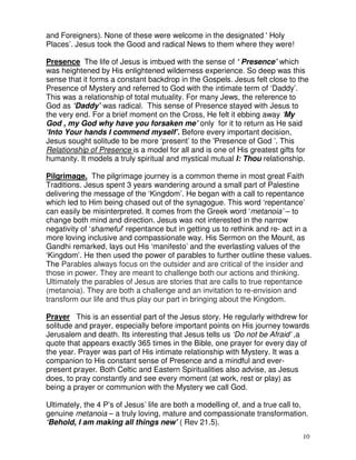 10
and Foreigners). None of these were welcome in the designated ' Holy
Places’. Jesus took the Good and radical News to them where they were!
Presence The life of Jesus is imbued with the sense of ‘ Presence’ which
was heightened by His enlightened wilderness experience. So deep was this
sense that it forms a constant backdrop in the Gospels. Jesus felt close to the
Presence of Mystery and referred to God with the intimate term of ‘Daddy’.
This was a relationship of total mutuality. For many Jews, the reference to
God as ‘Daddy’ was radical. This sense of Presence stayed with Jesus to
the very end. For a brief moment on the Cross, He felt it ebbing away ‘My
God , my God why have you forsaken me’ only for it to return as He said
‘Into Your hands I commend myself’. Before every important decision,
Jesus sought solitude to be more ‘present’ to the 'Presence of God ’. This
Relationship of Presence is a model for all and is one of His greatest gifts for
humanity. It models a truly spiritual and mystical mutual I: Thou relationship.
Pilgrimage. The pilgrimage journey is a common theme in most great Faith
Traditions. Jesus spent 3 years wandering around a small part of Palestine
delivering the message of the ‘Kingdom’. He began with a call to repentance
which led to Him being chased out of the synagogue. This word ‘repentance’
can easily be misinterpreted. It comes from the Greek word ‘metanoia’ – to
change both mind and direction. Jesus was not interested in the narrow
negativity of ‘shameful’ repentance but in getting us to rethink and re- act in a
more loving inclusive and compassionate way. His Sermon on the Mount, as
Gandhi remarked, lays out His ‘manifesto’ and the everlasting values of the
‘Kingdom’. He then used the power of parables to further outline these values.
The Parables always focus on the outsider and are critical of the insider and
those in power. They are meant to challenge both our actions and thinking.
Ultimately the parables of Jesus are stories that are calls to true repentance
(metanoia). They are both a challenge and an invitation to re-envision and
transform our life and thus play our part in bringing about the Kingdom.
Prayer This is an essential part of the Jesus story. He regularly withdrew for
solitude and prayer, especially before important points on His journey towards
Jerusalem and death. Its interesting that Jesus tells us ‘Do not be Afraid’ ,a
quote that appears exactly 365 times in the Bible, one prayer for every day of
the year. Prayer was part of His intimate relationship with Mystery. It was a
companion to His constant sense of Presence and a mindful and ever-
present prayer. Both Celtic and Eastern Spiritualities also advise, as Jesus
does, to pray constantly and see every moment (at work, rest or play) as
being a prayer or communion with the Mystery we call God.
Ultimately, the 4 P’s of Jesus’ life are both a modelling of, and a true call to,
genuine metanoia – a truly loving, mature and compassionate transformation.
‘Behold, I am making all things new’ ( Rev 21.5).
 