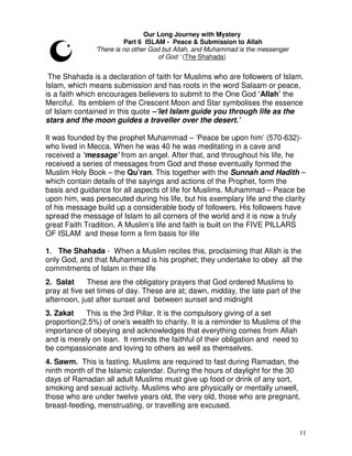11
Our Long Journey with Mystery
Part 6 ISLAM - Peace & Submission to Allah
‘There is no other God but Allah, and Muhammad is the messenger
of God ‘ (The Shahada)
The Shahada is a declaration of faith for Muslims who are followers of Islam.
Islam, which means submission and has roots in the word Salaam or peace,
is a faith which encourages believers to submit to the One God ‘Allah’ the
Merciful. Its emblem of the Crescent Moon and Star symbolises the essence
of Islam contained in this quote –‘let Islam guide you through life as the
stars and the moon guides a traveller over the desert.’
It was founded by the prophet Muhammad – ‘Peace be upon him’ (570-632)-
who lived in Mecca. When he was 40 he was meditating in a cave and
received a ‘message’ from an angel. After that, and throughout his life, he
received a series of messages from God and these eventually formed the
Muslim Holy Book – the Qu’ran. This together with the Sunnah and Hadith –
which contain details of the sayings and actions of the Prophet, form the
basis and guidance for all aspects of life for Muslims. Muhammad – Peace be
upon him, was persecuted during his life, but his exemplary life and the clarity
of his message build up a considerable body of followers. His followers have
spread the message of Islam to all corners of the world and it is now a truly
great Faith Tradition. A Muslim’s life and faith is built on the FIVE PILLARS
OF ISLAM and these form a firm basis for life
1. The Shahada - When a Muslim recites this, proclaiming that Allah is the
only God, and that Muhammad is his prophet; they undertake to obey all the
commitments of Islam in their life
2. Salat These are the obligatory prayers that God ordered Muslims to
pray at five set times of day. These are at; dawn, midday, the late part of the
afternoon, just after sunset and between sunset and midnight
3. Zakat This is the 3rd Pillar. It is the compulsory giving of a set
proportion(2.5%) of one's wealth to charity. It is a reminder to Muslims of the
importance of obeying and acknowledges that everything comes from Allah
and is merely on loan. It reminds the faithful of their obligation and need to
be compassionate and loving to others as well as themselves.
4. Sawm. This is fasting. Muslims are required to fast during Ramadan, the
ninth month of the Islamic calendar. During the hours of daylight for the 30
days of Ramadan all adult Muslims must give up food or drink of any sort,
smoking and sexual activity. Muslims who are physically or mentally unwell,
those who are under twelve years old, the very old, those who are pregnant,
breast-feeding, menstruating, or travelling are excused.
 