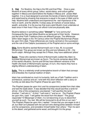 12
5. Hajj For Muslims, the Hajj is the fifth and final Pillar. Once a year,
Muslims of every ethnic group, colour, social status, and culture gather
together in Mecca and stand before the Kaaba in Mecca and praise Allah
together. It is a ritual designed to promote the bonds of Islamic brotherhood
and sisterhood by showing that everyone is equal in the eyes of Allah and to
help Muslims both understand and experience the real importance of life
here on earth, and the afterlife. It strips away all markers of social status,
wealth, and pride. It is the journey that every adult Muslim must undertake at
least once in their lives if they can afford it and are physically able.
Muslims believe in something called "Ummah" or "one community".
Consequently they see fellow Muslims as being part of their family. However,
just like other Faith Traditions there are different groups. The differences
within Islam began in the 7th Century when the Prophet Muhammad (Peace
be upon Him) died. These differences are mainly centred on the succession
and the rule of the Caliphs (successors) of the Prophet and on some writings.
Shia. Some Muslims wanted Muhammad's son in law, Ali, to succeed
Muhammad. This group are known as Shia and are followers of Ali – the
fourth caliph. Although they accept the 5 Pillars, they have additional ‘pillars’
Sunni. Those who wanted a friend of Muhammad's (called Abu Bakr) to
succeed Muhammad are known as Sunni. The Sunnis comprise about 80%
of the world’s Muslims. Sunnis and Shi'tes have different versions of the
Hadith (the book of Mohammad's sayings.) In turn, this means they have a
slightly different understanding of Islam.
Sufis. This is a relatively small contemplative branch of Islam that conveys
and embodies the mystical tradition of Islam.
Islam has contributed so much to humanity, both as a Faith Tradition and in
architecture, science and art. I end with this short reflection with a story on
humility as told about the Prophet (Peace be upon Him). -
The Prophet (peace be upon him) and his companions landed from their rides
and laid the loads down. It was decided that they would sacrifice a lamb for
dinner. One of the companions volunteered: "I will sacrifice the lamb."
Another: "I will skin it." A third: "I will cook it." and so on. The Prophet (Peace
be upon Him.) said: "I will gather the wood from the desert." The group
responded “O Messenger of Allah, it is not becoming of you to discomfort
yourself as such. You rest. We will be honoured to do all this on our own."
The Prophet (Peace be upon Him.) replied: "I know that you are eager to do it
all, but Allah isn't pleased with the servant who distinguishes between himself
and his companions, and considers himself better than others." Then he went
to the desert, and gathered some wood, and brought it to the group.
 