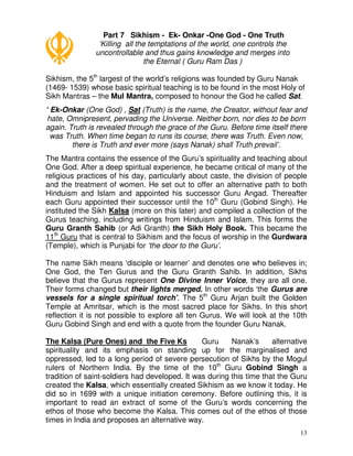 13
Part 7 Sikhism - Ek- Onkar -One God - One Truth
‘Killing all the temptations of the world, one controls the
uncontrollable and thus gains knowledge and merges into
the Eternal ( Guru Ram Das )
Sikhism, the 5th
largest of the world’s religions was founded by Guru Nanak
(1469- 1539) whose basic spiritual teaching is to be found in the most Holy of
Sikh Mantras – the Mul Mantra, composed to honour the God he called Sat.
‘ Ek-Onkar (One God) , Sat (Truth) is the name, the Creator, without fear and
hate, Omnipresent, pervading the Universe. Neither born, nor dies to be born
again. Truth is revealed through the grace of the Guru. Before time itself there
was Truth. When time began to runs its course, there was Truth. Even now,
there is Truth and ever more (says Nanak) shall Truth prevail’.
The Mantra contains the essence of the Guru’s spirituality and teaching about
One God. After a deep spiritual experience, he became critical of many of the
religious practices of his day, particularly about caste, the division of people
and the treatment of women. He set out to offer an alternative path to both
Hinduism and Islam and appointed his successor Guru Angad. Thereafter
each Guru appointed their successor until the 10th
Guru (Gobind Singh). He
instituted the Sikh Kalsa (more on this later) and compiled a collection of the
Gurus teaching, including writings from Hinduism and Islam. This forms the
Guru Granth Sahib (or Adi Granth) the Sikh Holy Book. This became the
11th
Guru that is central to Sikhism and the focus of worship in the Gurdwara
(Temple), which is Punjabi for ‘the door to the Guru’.
The name Sikh means ‘disciple or learner’ and denotes one who believes in;
One God, the Ten Gurus and the Guru Granth Sahib. In addition, Sikhs
believe that the Gurus represent One Divine Inner Voice, they are all one.
Their forms changed but their lights merged. In other words ‘the Gurus are
vessels for a single spiritual torch’. The 5th
Guru Arjan built the Golden
Temple at Amritsar, which is the most sacred place for Sikhs. In this short
reflection it is not possible to explore all ten Gurus. We will look at the 10th
Guru Gobind Singh and end with a quote from the founder Guru Nanak.
The Kalsa (Pure Ones) and the Five Ks Guru Nanak’s alternative
spirituality and its emphasis on standing up for the marginalised and
oppressed, led to a long period of severe persecution of Sikhs by the Mogul
rulers of Northern India. By the time of the 10th
Guru Gobind Singh a
tradition of saint-soldiers had developed. It was during this time that the Guru
created the Kalsa, which essentially created Sikhism as we know it today. He
did so in 1699 with a unique initiation ceremony. Before outlining this, it is
important to read an extract of some of the Guru’s words concerning the
ethos of those who become the Kalsa. This comes out of the ethos of those
times in India and proposes an alternative way.
 