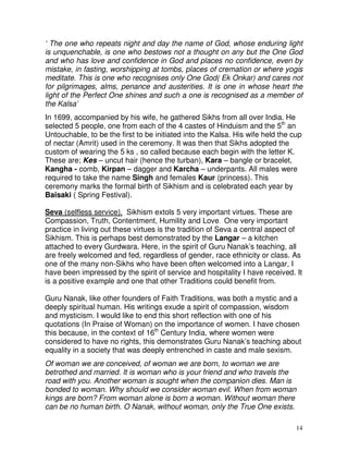 14
‘ The one who repeats night and day the name of God, whose enduring light
is unquenchable, is one who bestows not a thought on any but the One God
and who has love and confidence in God and places no confidence, even by
mistake, in fasting, worshipping at tombs, places of cremation or where yogis
meditate. This is one who recognises only One God( Ek Onkar) and cares not
for pilgrimages, alms, penance and austerities. It is one in whose heart the
light of the Perfect One shines and such a one is recognised as a member of
the Kalsa’
In 1699, accompanied by his wife, he gathered Sikhs from all over India. He
selected 5 people, one from each of the 4 castes of Hinduism and the 5th
an
Untouchable, to be the first to be initiated into the Kalsa. His wife held the cup
of nectar (Amrit) used in the ceremony. It was then that Sikhs adopted the
custom of wearing the 5 ks , so called because each begin with the letter K.
These are; Kes – uncut hair (hence the turban), Kara – bangle or bracelet,
Kangha - comb, Kirpan – dagger and Karcha – underpants. All males were
required to take the name Singh and females Kaur (princess). This
ceremony marks the formal birth of Sikhism and is celebrated each year by
Baisaki ( Spring Festival).
Seva (selfless service). Sikhism extols 5 very important virtues. These are
Compassion, Truth, Contentment, Humility and Love. One very important
practice in living out these virtues is the tradition of Seva a central aspect of
Sikhism. This is perhaps best demonstrated by the Langar – a kitchen
attached to every Gurdwara. Here, in the spirit of Guru Nanak’s teaching, all
are freely welcomed and fed, regardless of gender, race ethnicity or class. As
one of the many non-Sikhs who have been often welcomed into a Langar, I
have been impressed by the spirit of service and hospitality I have received. It
is a positive example and one that other Traditions could benefit from.
Guru Nanak, like other founders of Faith Traditions, was both a mystic and a
deeply spiritual human. His writings exude a spirit of compassion, wisdom
and mysticism. I would like to end this short reflection with one of his
quotations (In Praise of Woman) on the importance of women. I have chosen
this because, in the context of 16th
Century India, where women were
considered to have no rights, this demonstrates Guru Nanak’s teaching about
equality in a society that was deeply entrenched in caste and male sexism.
Of woman we are conceived, of woman we are born, to woman we are
betrothed and married. It is woman who is your friend and who travels the
road with you. Another woman is sought when the companion dies. Man is
bonded to woman. Why should we consider woman evil. When from woman
kings are born? From woman alone is born a woman. Without woman there
can be no human birth. O Nanak, without woman, only the True One exists.
 