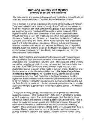 15
Our Long Journey with Mystery
Summary on our Six Faith Traditions
‘Our duty as men and women is to proceed as if the limits to our ability did not
exist. We are collaborators in Creation’ Pierre Teilhard de Chardin
This is the last in a series of personal reflections on Spirituality and Religion.
They have looked at six of the world’s major Faith Traditions and set out to
chart the important part that spirituality has played in our human story and
our long journey, over hundreds of thousands of years, in search of the
Mystery that lies at the heart of creation. In this search, we have looked
through the 'lens' of six Faith Traditions; three from the Eastern Tradition
(Hinduism, Buddhism and Sikhism) and three from the Western Tradition
(Judaism, Christianity and Islam). All six Faith Traditions have arisen in the
past 5 or 6 millennia and are , in a sense, different cultural and historical
attempts to understand, explain and express the Mystery that is beyond all
religions. Each tries to shine a light on the Mystery or Absolute Reality that
existed before time began and is a Reality that is experienced as both
Immanent and Transcendent.
All six Faith Traditions acknowledge this Immanence and Transcendence
but arguably the East focuses more on the Immanent nature and the West
emphasises the Transcendent Nature of God. These aspects of the Mystery
are neither an either-or distinction nor an assertion that one is better than
the other. Such false distinctions are totally man made and can, if not
challenged, lead us to design a God made in our own image. Buddhism and
Daoism warn us about this and remind us that ;' The finger that points at
the moon is not the moon'. All Religions merely attempt to express the
inexpressible nature of God. Each tries to 'highlight' aspects of the God ,
Mystery or Absolute Reality that have been experienced and thus can prove
to be very helpful. The Mystery is way beyond our human understanding but
the Faith Traditions, and their collected universal spiritual inheritance, can be
a useful and helpful support on our journey back to the Source , the Mystery
of all life.
Throughout our long journey, humanity has always pondered some deep
questions, such as : Who made all this? - Who am I ? What is the purpose
of life ? and many others. The mystics and sages, of all Traditions, have
advised us to seek the answers to these questions at a deeper level. This is
a level beyond mere human senses and intellectual knowing. It is one that
requires us to be open to the Presence and the Grace of the Indwelling
Mystery. Those who have experienced God at this level, suggest that there is
a deeper Mystery at the heart, or root, of all creation and that it is wise to
journey inwards in search of this Mystery . If we do, then our human family
 