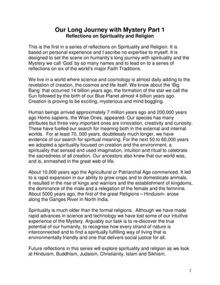 2
Our Long Journey with Mystery Part 1
Reflections on Spirituality and Religion
This is the first in a series of reflections on Spirituality and Religion. It is
based on personal experience and I ascribe no expertise to myself. It is
designed to set the scene on humanity’s long journey with spirituality and the
Mystery we call ‘God’ by so many names and to lead on to a series of
reflections on six of the world’s major Faith Traditions.
We live in a world where science and cosmology is almost daily adding to the
revelation of creation, the cosmos and life itself. We know about the ‘Big
Bang’ that occurred 14 billion years ago, the formation of the star we call the
Sun followed by the birth of our Blue Planet almost 4 billion years ago.
Creation is proving to be exciting, mysterious and mind boggling.
Human beings arrived approximately 7 million years ago and 200,000 years
ago Homo sapiens, the Wise Ones, appeared. Our species has many
attributes but three very important ones are innovation, creativity and curiosity.
These have fuelled our search for meaning both in the external and internal
worlds. For at least 70, 000 years, doubtlessly much longer, we have
evidence of our search for spiritual meaning. For the next 50 to 60,000 years
we adopted a spirituality focused on creation and the environment, a
spirituality that sensed and used imagination, intuition and ritual to celebrate
the sacredness of all creation. Our ancestors also knew that our world was,
and is, enmeshed in the great web of life.
About 10,000 years ago the Agricultural or Patriarchal Age commenced. It led
to a rapid expansion in our ability to grow crops and to domesticate animals.
It resulted in the rise of kings and warriors and the establishment of kingdoms,
the dominance of the male and a relegation of the female and the feminine.
About 5000 years ago, the first of the great Religions – Hinduism- arose
along the Ganges River in North India.
Spirituality is much older than the formal religions. Although we have made
rapid advances in science and technology we have lost some of our intuitive
experience of the Mystery. Arguably our task is to re-discover the true
potential of our humanity, to recognise how every strand of nature is
interconnected and to find a spiritually fulfilling way of living that is
environmentally friendly and one that delivers social justice for all.
Future reflections in this series will explore spirituality and religion as we look
at Hinduism, Buddhism, Judaism, Christianity, Islam and Sikhism.
 