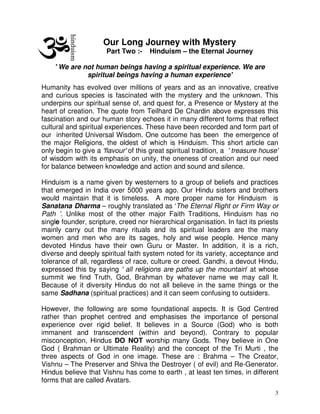 3
Our Long Journey with Mystery
Part Two :- Hinduism – the Eternal Journey
' We are not human beings having a spiritual experience. We are
spiritual beings having a human experience'
Humanity has evolved over millions of years and as an innovative, creative
and curious species is fascinated with the mystery and the unknown. This
underpins our spiritual sense of, and quest for, a Presence or Mystery at the
heart of creation. The quote from Teilhard De Chardin above expresses this
fascination and our human story echoes it in many different forms that reflect
cultural and spiritual experiences. These have been recorded and form part of
our inherited Universal Wisdom. One outcome has been the emergence of
the major Religions, the oldest of which is Hinduism. This short article can
only begin to give a 'flavour' of this great spiritual tradition, a ' treasure house'
of wisdom with its emphasis on unity, the oneness of creation and our need
for balance between knowledge and action and sound and silence.
Hinduism is a name given by westerners to a group of beliefs and practices
that emerged in India over 5000 years ago. Our Hindu sisters and brothers
would maintain that it is timeless. A more proper name for Hinduism is
Sanatana Dharma – roughly translated as ‘The Eternal Right or Firm Way or
Path ’. Unlike most of the other major Faith Traditions, Hinduism has no
single founder, scripture, creed nor hierarchical organisation. In fact its priests
mainly carry out the many rituals and its spiritual leaders are the many
women and men who are its sages, holy and wise people. Hence many
devoted Hindus have their own Guru or Master. In addition, it is a rich,
diverse and deeply spiritual faith system noted for its variety, acceptance and
tolerance of all, regardless of race, culture or creed. Gandhi, a devout Hindu,
expressed this by saying ' all religions are paths up the mountain' at whose
summit we find Truth, God, Brahman by whatever name we may call It.
Because of it diversity Hindus do not all believe in the same things or the
same Sadhana (spiritual practices) and it can seem confusing to outsiders.
However, the following are some foundational aspects. It is God Centred
rather than prophet centred and emphasises the importance of personal
experience over rigid belief. It believes in a Source (God) who is both
immanent and transcendent (within and beyond). Contrary to popular
misconception, Hindus DO NOT worship many Gods. They believe in One
God ( Brahman or Ultimate Reality) and the concept of the Tri Murti , the
three aspects of God in one image. These are : Brahma – The Creator,
Vishnu – The Preserver and Shiva the Destroyer ( of evil) and Re-Generator.
Hindus believe that Vishnu has come to earth , at least ten times, in different
forms that are called Avatars.
 