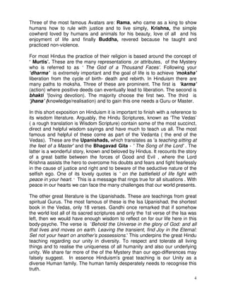 4
Three of the most famous Avatars are: Rama, who came as a king to show
humans how to rule with justice and to live simply, Krishna, the simple
cowherd loved by humans and animals for his beauty, love of all and his
enjoyment of life and finally Buddha, revered because he taught and
practiced non-violence.
For most Hindus the practice of their religion is based around the concept of
‘ Murtis’. These are the many representations ,or attributes, of the Mystery
who is referred to as ‘ The God of a Thousand Faces’. Following your
‘dharma’ is extremely important and the goal of life is to achieve ‘moksha’
liberation from the cycle of birth- death and rebirth. In Hinduism there are
many paths to moksha. Three of these are prominent. The first is ‘karma’
(action) where positive deeds can eventually lead to liberation. The second is
bhakti ’(loving devotion). The majority choose the first two. The third is
‘jhana’ (knowledge/realisation) and to gain this one needs a Guru or Master.
In this short exposition on Hinduism it is important to finish with a reference to
its wisdom literature. Arguably, the Hindu Scriptures, known as ‘The Vedas’
( a rough translation is Wisdom Scripture) contain some of the most succinct,
direct and helpful wisdom sayings and have much to teach us all. The most
famous and helpful of these come as part of the Vedanta ( the end of the
Vedas). These are the Upanishads, which translates as 'a teaching sitting at
the feet of a Master' and the Bhagavad Gita - ' The Song of the Lord' . The
latter is a wonderful story, known and beloved by Hindus. It recounts the story
of a great battle between the forces of Good and Evil , where the Lord
Krishna assists the hero to overcome his doubts and fears and fight fearlessly
in the cause of justice and right and to beware of the seductive nature of the
selfish ego. One of its lovely quotes is ' on the battlefield of life fight with
peace in your heart. ' This is a message that rings true for all situations . With
peace in our hearts we can face the many challenges that our world presents.
The other great literature is the Upanishads. These are teachings from great
spiritual Gurus. The most famous of these is the Isa Upanishad, the shortest
book in the Vedas, only 18 verses. Gandhi once remarked that if somehow
the world lost all of its sacred scriptures and only the 1st verse of the Isa was
left, then we would have enough wisdom to reflect on for our life here in this
body-psyche. The verse is 'Behold the Universe in the glory of God: and all
that lives and moves on earth. Leaving the transient, find Joy in the Eternal:
Set not your heart on another’s possessions.' This underpins the great Hindu
teaching regarding our unity in diversity. To respect and tolerate all living
things and to realise the uniqueness of all humanity and also our underlying
unity. We share far more of the of the Mystery than our ego-differences may
falsely suggest. In essence Hinduism's great teaching is our Unity as a
diverse Human family. The human family desperately needs to recognise this
truth.
 