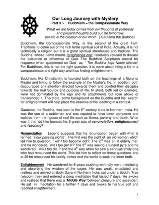 5
Our Long Journey with Mystery
Part 3 :- Buddhism – the Compassionate Way
'What we are today comes from our thoughts of yesterday
and present thoughts build our life tomorrow:
our life is the creation of our mind' ( Gautama the Buddha)
Buddhism, the Compassionate Way, is the second of the great Faith
Traditions to come out of the rich fertile spiritual soil of India. Actually, it is not
technically a religion but it is a great spiritual storehouse and tradition. The
Buddha, whose name means 'enlightened one', resolutely refused to discuss
the existence or otherwise of God. The Buddhist Scriptures record his
response when questioned on God as; ' The Buddha kept Noble silence'.
For Buddhism, this is not the right question, it is more about living a life in a
compassionate and right way and thus finding enlightenment.
Buddhism, like Christianity, is founded both on the teachings of a Guru or
Master and trying to follow the example of the Master's life. In addition, both
discouraged any attention directed towards them and pointed their disciples
towards the real Source and purpose of life. In short, both led by example,
were not dominated by the ego and its attachments but rose above or
transcended it. Therefore, some background on the Buddha and his search
for enlightenment will help place the essence of his teaching in a context.
Gautama, the Buddha, was born in the 6th
century b.c.e in Northern India. He
was the son of a nobleman and was reputed to have been pampered and
isolated from the rigours of real life such as illness, poverty and death. What
was it that led him towards his 3 great acts of renunciation, enlightenment
and teaching?
Renunciation Legend suggests that his renunciation began with what is
termed ‘ Four passing sights’ . The first was the sight of an old woman which
led him to question; ‘ will I too become old’?. The 2nd
was an ill elderly man
and he wondered, ‘will I too get ill’? The 3rd
was seeing a funeral pyre and he
wondered’ ‘ will I too die’ ? and the 4th
was when he saw a sannyasi (holy one)
who had renounced the world. This led him to reflect on these questions and
at 29 he renounced his family, riches and the world to seek the inner truth.
Enlightenment He wandered for 6 years studying with holy men, meditating
and absorbing the wisdom of the sages. He was weak, emaciated and
restless and arrived at Bodh Gaya in Northern India, sat under a Boddhi Tree
(wisdom tree) and entered a deep meditation that lasted 7 days. He awoke
and realised that there was a ‘Middle Way’ between pleasure and asceticism.
He sat in meditation for a further 7 days and awoke to his true self and
reached enlightenment.
 