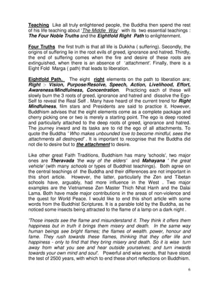 6
Teaching Like all truly enlightened people, the Buddha then spend the rest
of his life teaching about ‘The Middle Way’ with its two essential teachings :
The Four Noble Truths and the Eightfold Right Path to enlightenment.
Four Truths the first truth is that all life is Dukkha ( suffering). Secondly, the
origins of suffering lie in the root evils of greed, ignorance and hatred. Thirdly,
the end of suffering comes when the fire and desire of these roots are
extinguished, when there is an absence of ‘attachment’. Finally, there is a
Eight Fold Marga ( path) that leads to liberation.
Eightfold Path. The eight right elements on the path to liberation are;
Right :- Vision, Purpose/Resolve, Speech, Action, Livelihood, Effort,
Awareness/Mindfulness, Concentration. Practicing each of these will
slowly burn the 3 roots of greed, ignorance and hatred and dissolve the Ego-
Self to reveal the Real Self . Many have heard of the current trend for Right
Mindfulness, film stars and Presidents are said to practice it. However,
Buddhism advises that the eight elements come as a complete package and
cherry picking one or two is merely a starting point. The ego is deep rooted
and particularly attached to the deep roots of greed, ignorance and hatred.
The journey inward and its tasks are to rid the ego of all attachments. To
quote the Buddha ' Who makes unbounded love to become mindful, sees the
attachments all destroyed' . It is important to recognise that the Buddha did
not die to desire but to the attachment to desire.
Like other great Faith Traditions, Buddhism has many 'schools', two major
ones are Theravada 'the way of the elders' and Mahayana ' the great
vehicle' (with many schools or types of Buddhist teachings). Both agree on
the central teachings of the Buddha and their differences are not important in
this short article. However, the latter, particularly the Zen and Tibetan
schools have, arguably, had more influence in the West . Two major
examples are the Vietnamese Zen Master Thich Nhat Hanh and the Dalai
Lama. Both have made major contributions in the areas of non-violence and
the quest for World Peace. I would like to end this short article with some
words from the Buddhist Scriptures. It is a parable told by the Buddha, as he
noticed some insects being attracted to the flame of a lamp on a dark night .
'Those insects see the flame and misunderstand it. They think it offers them
happiness but in truth it brings them misery and death. In the same way
human beings see bright flames; the flames of wealth. power, honour and
fame. They rush towards these flames, thinking that they offer life and
happiness - only to find that they bring misery and death. So it is wise turn
away from what you see and hear outside yourselves; and turn inwards
towards your own mind and soul'. Powerful and wise words, that have stood
the test of 2500 years, with which to end these short reflections on Buddhism.
 