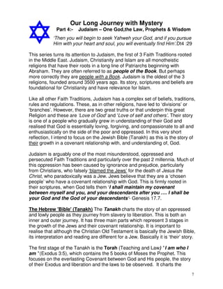 7
Our Long Journey with Mystery
Part 4:- Judaism – One God,the Law, Prophets & Wisdom
‘Then you will begin to seek Yahweh your God, and if you pursue
Him with your heart and soul, you will eventually find Him’.Dt4 :29
This series turns its attention to Judaism, the first of 3 Faith Traditions rooted
in the Middle East. Judaism, Christianity and Islam are all monotheistic
religions that have their roots in a long line of Patriarchs beginning with
Abraham. They are often referred to as people of the Book. But perhaps
more correctly they are people with a Book. Judaism is the oldest of the 3
religions, founded around 3500 years ago. Its story, scriptures and beliefs are
foundational for Christianity and have relevance for Islam.
Like all other Faith Traditions, Judaism has a complex set of beliefs, traditions,
rules and regulations. These, as in other religions, have led to ‘divisions’ or
‘branches’. However, there are two great truths or that underpin this great
Religion and these are ‘Love of God' and 'Love of self and others’. Their story
is one of a people who gradually grew in understanding of their God and
realised that God is essentially loving, forgiving, and compassionate to all and
enthusiastically on the side of the poor and oppressed. In this very short
reflection, I intend to focus on the Jewish Bible (Tanakh) as this is the story of
their growth in a covenant relationship with, and understanding of, God.
Judaism is arguably one of the most misunderstood, oppressed and
persecuted Faith Traditions and particularly over the past 2 millennia. Much of
this oppression has been caused by ignorance and prejudice, particularly
from Christians, who falsely ‘blamed the Jews’ for the death of Jesus the
Christ, who paradoxically was a Jew. Jews believe that they are a ‘chosen
people’ who have a covenant relationship with God. This is firmly rooted in
their scriptures, when God tells them ‘I shall maintain my covenant
between myself and you, and your descendants after you …. I shall be
your God and the God of your descendants‘- Genesis 17.7.
The Hebrew 'Bible' (Tanakh) The Tanakh charts the story of an oppressed
and lowly people as they journey from slavery to liberation. This is both an
inner and outer journey. It has three main parts which represent 3 stages in
the growth of the Jews and their covenant relationship. It is important to
realise that although the Christian Old Testament is basically the Jewish Bible,
its interpretation and reading are different for a Jew. Basically it is ‘their’ story.
The first stage of the Tanakh is the Torah (Teaching and Law) ' I am who I
am ' (Exodus 3:5), which contains the 5 books of Moses the Prophet. This
focuses on the everlasting Covenant between God and His people, the story
of their Exodus and liberation and the laws to be observed. It charts the
 