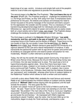 8
beginnings of an ego -centric, immature and simple faith and of the people's
need for a set of laws and regulations to provide firm boundaries.
The second stage is the Nev’im (The Prophets) ' The Lord hears the cry of
the poor’ (Psalm 34). The Prophets emerge to challenge the establishment,
i.e. the Kings and Priests, as they 'drift' away from God. It emphasises God’s
preference for the poor, the widows and orphans and stresses the need to
remain focused on the prime message of the Covenant and God’s concern
for the oppressed, the outsider and the outcast. This is a necessary 2nd
and
transforming developmental stage both for individuals and all societies.
Otherwise our ego-centric desire for power and control can so easily create
both an unjust society and a God in ones own image! The Prophets always
challenge this tendency towards self-indulgence and self- idolatry.
The third stage is outlined in the Ketuvim (Wisdom Writings) ' Lay aside
immaturity, and live, and walk in the way of insight” (Proverbs 9:6) .This
comprises some of the Psalms and the Books of Wisdom. These focus on the
non-duality of God. By non-duality I mean God is not Either: Or, God is
Mystery and is Both: And. Wisdom literature goes beyond the immaturity of a
rigorous attention to the Law and a literal interpretation of scripture. It also
transcends the patriarchal system with its ego drive for power and control and
its tendency to subjugate women and reserve power and position for men.
Incidentally, ‘Wisdom’ is often referred to as being feminine.
Today, the UK has the world’s 5th largest Jewish Community. It has been in
Britain since Roman times. Because the Church felt that lending money was
un-Christian, the role was handed over to Jews. The result was a form of
hypocritical prejudice against Jews. Since then there have been many
persecutions of Jews. Judaism is not merely a Faith but is both a way of life
and a communal Faith Tradition. The major ‘split’ in Judaism, like in some
other faiths, is the Scriptures. Orthodox Jews hold that the Hebrew Scriptures
are ‘sacrosanct’ and 'unalterable', whereas other forms of Judaism believe in
the Rabbinical Tradition which allows for both a written and oral tradition.
I end with a story about Rabbi Hillel, probably the most famous and revered
Rabbi of all. It demonstrates the inherent wisdom of Judaism and the Jewish
practice of ' Midrash’ that involves staying with the questions until life itself
reveals the answers. The story goes like this ……
A certain non-Jewish "know-all" came to the home of Hillel to scoff at the
Torah. He said, "Teach me the Torah while I am standing on one foot." Hillel
responded. "No problem! The main idea of the Torah is 'Love your neighbour
as yourself.' Everything else is commentary. Now, if you're really interested,
go and study the commentary." So impressed with Hillel's response,
according to Jewish Tradition, was the visitor, that he took Hillel up on his
instructions, began to study the Torah seriously, and became a Jew.
 