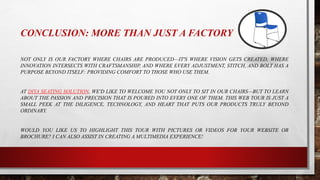 CONCLUSION: MORE THAN JUST A FACTORY
NOT ONLY IS OUR FACTORY WHERE CHAIRS ARE PRODUCED—IT'S WHERE VISION GETS CREATED, WHERE
INNOVATION INTERSECTS WITH CRAFTSMANSHIP, AND WHERE EVERY ADJUSTMENT, STITCH, AND BOLT HAS A
PURPOSE BEYOND ITSELF: PROVIDING COMFORT TO THOSE WHO USE THEM.
AT DIYA SEATING SOLUTION, WE'D LIKE TO WELCOME YOU NOT ONLY TO SIT IN OUR CHAIRS—BUT TO LEARN
ABOUT THE PASSION AND PRECISION THAT IS POURED INTO EVERY ONE OF THEM. THIS WEB TOUR IS JUST A
SMALL PEEK AT THE DILIGENCE, TECHNOLOGY, AND HEART THAT PUTS OUR PRODUCTS TRULY BEYOND
ORDINARY.
WOULD YOU LIKE US TO HIGHLIGHT THIS TOUR WITH PICTURES OR VIDEOS FOR YOUR WEBSITE OR
BROCHURE? I CAN ALSO ASSIST IN CREATING A MULTIMEDIA EXPERIENCE!
 