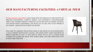 OUR MANUFACTURING FACILITIES: A VIRTUAL TOUR
IN DIYA SEATING SOLUTION, EACH CHAIR THAT WE PRODUCE IS THE OUTPUT OF
PRECISE ENGINEERING, CAREFUL DESIGN, AND MASTERFUL CRAFTSMANSHIP.
WHILE THE FINISHED PRODUCT PROUDLY OCCUPIES SEATS IN HOMES, OFFICES,
AND INSTITUTIONS NATIONWIDE, NOT MANY GET TO SEE THE PLACE WHERE IT
ALL STARTS—OUR MANUFACTURING FACILITIES.
WELCOME TO A BEHIND-THE-SCENES LOOK AT THE HEART OF OUR OPERATIONS:
A PLACE WHERE TECHNOLOGY, TALENT, AND DEDICATION COME TOGETHER TO
BRING COMFORT TO LIFE. IN THIS VIRTUAL TOUR, YOU’LL GET A CLOSER LOOK
AT HOW OUR CHAIRS ARE MADE, WHO MAKES THEM, AND THE PRINCIPLES THAT
GUIDE EVERY PROCESS.
 