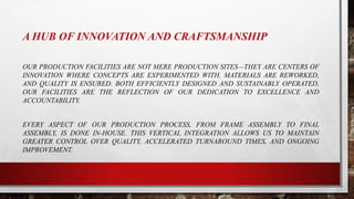 A HUB OF INNOVATION AND CRAFTSMANSHIP
OUR PRODUCTION FACILITIES ARE NOT MERE PRODUCTION SITES—THEY ARE CENTERS OF
INNOVATION WHERE CONCEPTS ARE EXPERIMENTED WITH, MATERIALS ARE REWORKED,
AND QUALITY IS ENSURED. BOTH EFFICIENTLY DESIGNED AND SUSTAINABLY OPERATED,
OUR FACILITIES ARE THE REFLECTION OF OUR DEDICATION TO EXCELLENCE AND
ACCOUNTABILITY.
EVERY ASPECT OF OUR PRODUCTION PROCESS, FROM FRAME ASSEMBLY TO FINAL
ASSEMBLY, IS DONE IN-HOUSE. THIS VERTICAL INTEGRATION ALLOWS US TO MAINTAIN
GREATER CONTROL OVER QUALITY, ACCELERATED TURNAROUND TIMES, AND ONGOING
IMPROVEMENT.
 