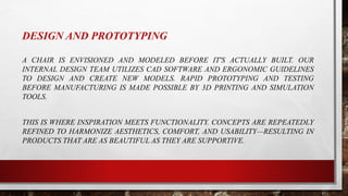 DESIGN AND PROTOTYPING
A CHAIR IS ENVISIONED AND MODELED BEFORE IT'S ACTUALLY BUILT. OUR
INTERNAL DESIGN TEAM UTILIZES CAD SOFTWARE AND ERGONOMIC GUIDELINES
TO DESIGN AND CREATE NEW MODELS. RAPID PROTOTYPING AND TESTING
BEFORE MANUFACTURING IS MADE POSSIBLE BY 3D PRINTING AND SIMULATION
TOOLS.
THIS IS WHERE INSPIRATION MEETS FUNCTIONALITY. CONCEPTS ARE REPEATEDLY
REFINED TO HARMONIZE AESTHETICS, COMFORT, AND USABILITY—RESULTING IN
PRODUCTS THAT ARE AS BEAUTIFUL AS THEY ARE SUPPORTIVE.
 