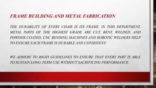 FRAME BUILDING AND METAL FABRICATION
THE DURABILITY OF EVERY CHAIR IS ITS FRAME. IN THIS DEPARTMENT,
METAL PARTS OF THE HIGHEST GRADE ARE CUT, BENT, WELDED, AND
POWDER-COATED. CNC BENDING MACHINES AND ROBOTIC WELDERS HELP
TO ENSURE EACH FRAME IS DURABLE AND CONSISTENT.
WE ADHERE TO RIGID GUIDELINES TO ENSURE THAT EVERY PART IS ABLE
TO SUSTAIN LONG-TERM USE WITHOUT SACRIFICING PERFORMANCE.
 