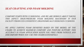 SEAT CRAFTING AND FOAM MOLDING
COMFORT STARTS WITH CUSHIONING, AND WE ARE SERIOUS ABOUT TAKING
THIS ASPECT. HIGH-PRESSURE FOAM MOLDING MACHINERY IN OUR
FACILITY PRODUCES CONSISTENT, ERGONOMICALLY DESIGNED CUSHIONS.
WE APPLY VARYING FOAM DENSITIES BASED ON THE MODEL OF THE
CHAIRS TO ACHIEVE MAXIMUM COMFORT AND POSTURE SUPPORT. THIS
ACCURACY IN FOAM APPLICATION KEEPS YOU FREE FROM FATIGUE AND
DISCOMFORT WHEN YOU USE THE CHAIRS EXTENSIVELY.
 