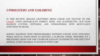 UPHOLSTERY AND TAILORING
IN THIS SECTION, SKILLED CRAFTSMEN BRING COLOR AND TEXTURE TO THE
CHAIRS. USING HIGH-QUALITY FABRICS, MESH, AND LEATHERETTES, OUR TEAM
HANDLES CUTTING, STITCHING, AND UPHOLSTERING WITH METICULOUS
ATTENTION TO DETAIL.
SEWING MACHINES WITH PROGRAMMABLE PATTERNS ENSURE EVEN STITCHING,
WHILE MANUAL INSPECTIONS GUARANTEE A FLAWLESS FINISH. WHETHER IT'S A
BREATHABLE MESH FOR TASK CHAIRS OR ELEGANT LEATHERETTE FOR EXECUTIVE
MODELS, EVERY MATERIAL IS HANDLED WITH CARE.
 