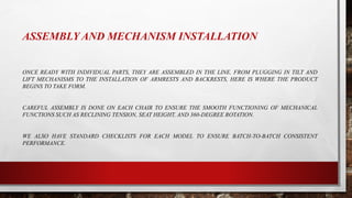 ASSEMBLY AND MECHANISM INSTALLATION
ONCE READY WITH INDIVIDUAL PARTS, THEY ARE ASSEMBLED IN THE LINE. FROM PLUGGING IN TILT AND
LIFT MECHANISMS TO THE INSTALLATION OF ARMRESTS AND BACKRESTS, HERE IS WHERE THE PRODUCT
BEGINS TO TAKE FORM.
CAREFUL ASSEMBLY IS DONE ON EACH CHAIR TO ENSURE THE SMOOTH FUNCTIONING OF MECHANICAL
FUNCTIONS SUCH AS RECLINING TENSION, SEAT HEIGHT, AND 360-DEGREE ROTATION.
WE ALSO HAVE STANDARD CHECKLISTS FOR EACH MODEL TO ENSURE BATCH-TO-BATCH CONSISTENT
PERFORMANCE.
 
